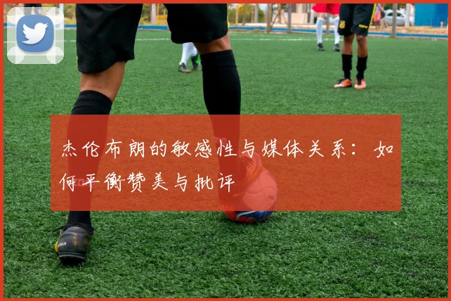 杰伦布朗的敏感性与媒体关系：如何平衡赞美与批评