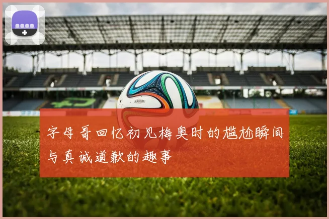 字母哥回忆初见梅奥时的尴尬瞬间与真诚道歉的趣事
