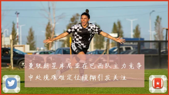 曼联新星库尼亚在巴西队主力竞争中处境艰难定位模糊引发关注