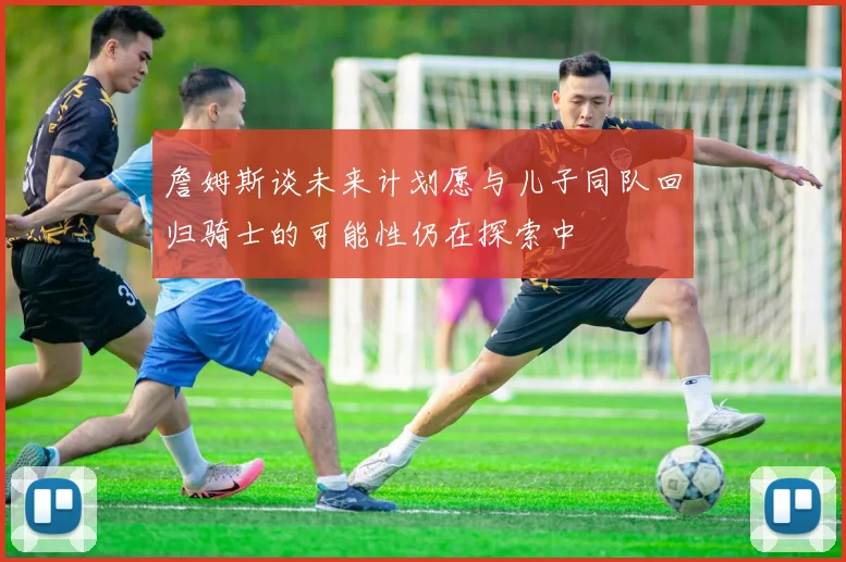 詹姆斯谈未来计划愿与儿子同队回归骑士的可能性仍在探索中