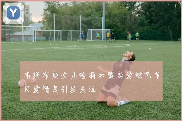 韦斯布朗女儿哈莉加盟恋爱综艺节目爱情岛引发关注