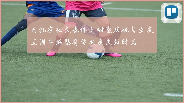 内托在社交媒体上甜蜜庆祝与女友五周年感恩有你共度美好时光