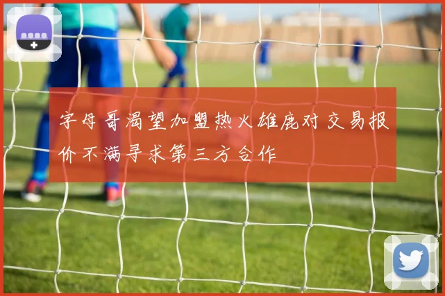 字母哥渴望加盟热火雄鹿对交易报价不满寻求第三方合作