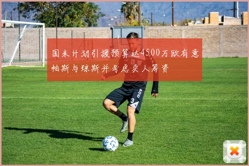 国米计划引援预算达4500万欧有意帕斯与琼斯并考虑卖人筹资
