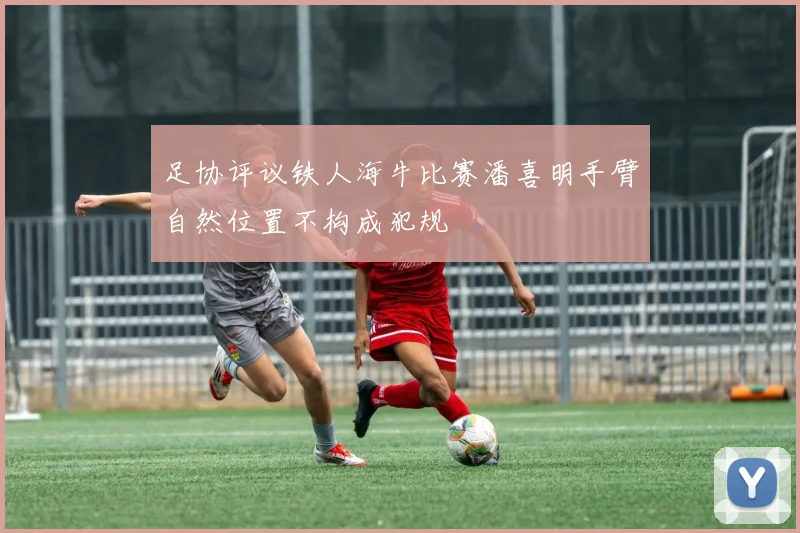 足协评议铁人海牛比赛潘喜明手臂自然位置不构成犯规